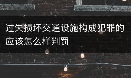 过失损坏交通设施构成犯罪的应该怎么样判罚
