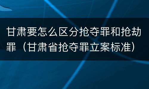 甘肃要怎么区分抢夺罪和抢劫罪（甘肃省抢夺罪立案标准）