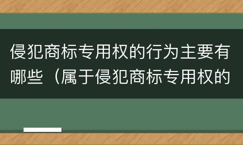 侵犯商标专用权的行为主要有哪些（属于侵犯商标专用权的行为有哪些）