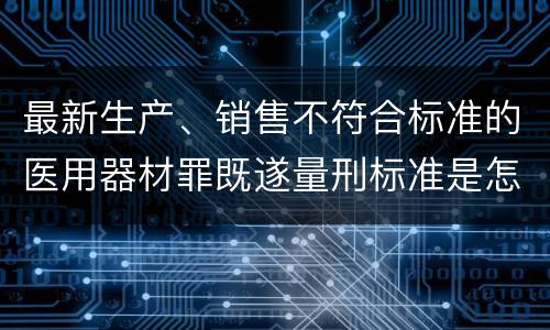 最新生产、销售不符合标准的医用器材罪既遂量刑标准是怎么样的