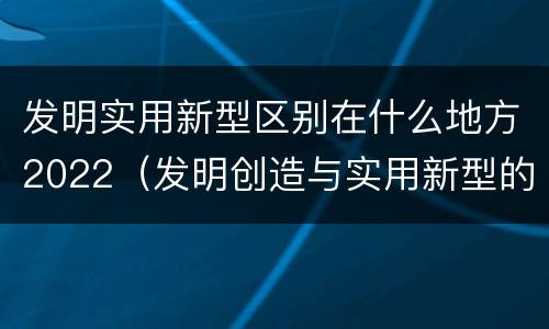 发明实用新型区别在什么地方2022（发明创造与实用新型的区别）