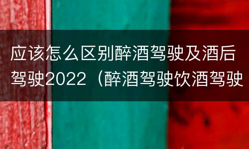应该怎么区别醉酒驾驶及酒后驾驶2022（醉酒驾驶饮酒驾驶怎么区别）