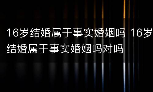 16岁结婚属于事实婚姻吗 16岁结婚属于事实婚姻吗对吗