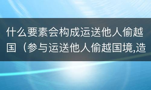 什么要素会构成运送他人偷越国（参与运送他人偷越国境,造成被运送人死亡的）