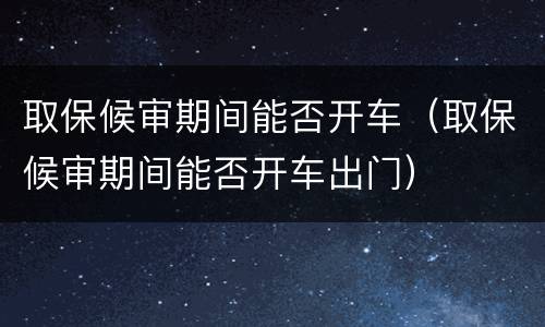 取保候审期间能否开车（取保候审期间能否开车出门）