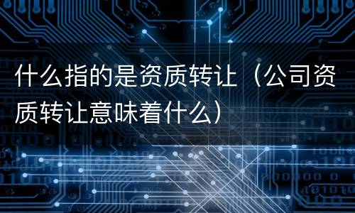 什么指的是资质转让（公司资质转让意味着什么）