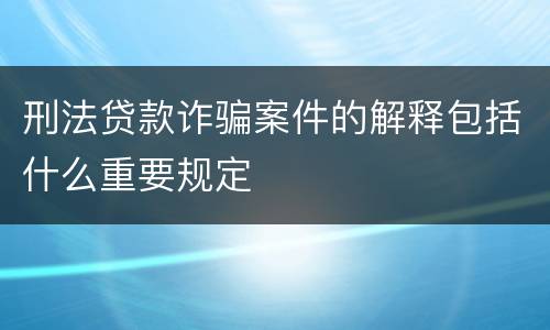 刑法贷款诈骗案件的解释包括什么重要规定