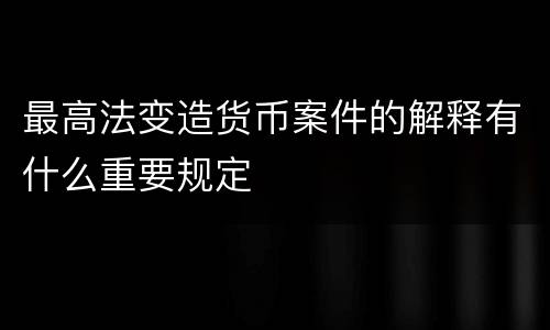 最高法变造货币案件的解释有什么重要规定