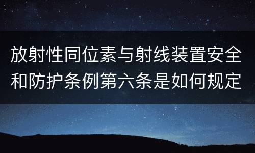 放射性同位素与射线装置安全和防护条例第六条是如何规定的