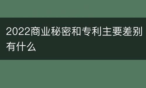 2022商业秘密和专利主要差别有什么