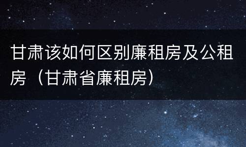 甘肃该如何区别廉租房及公租房（甘肃省廉租房）