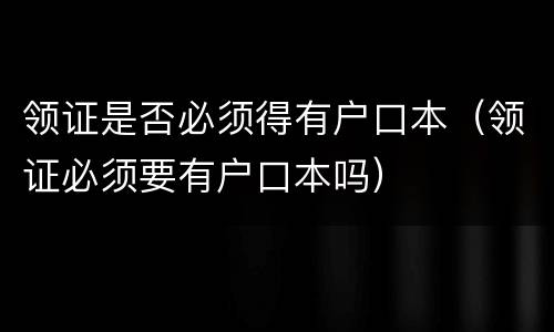 领证是否必须得有户口本（领证必须要有户口本吗）