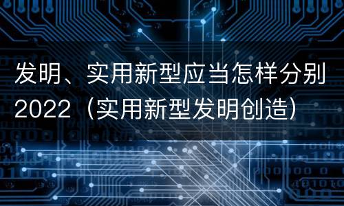 发明、实用新型应当怎样分别2022（实用新型发明创造）