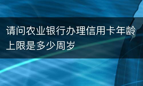 请问农业银行办理信用卡年龄上限是多少周岁
