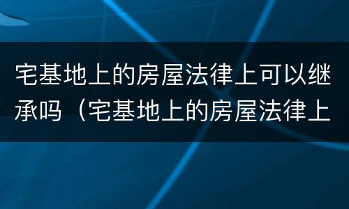 宅基地上的房屋法律上可以继承吗（宅基地上的房屋法律上可以继承吗怎么办）
