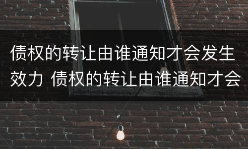 债权的转让由谁通知才会发生效力 债权的转让由谁通知才会发生效力吗