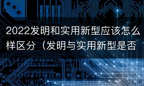 2022发明和实用新型应该怎么样区分（发明与实用新型是否具有实用性）