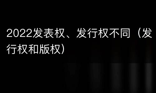 2022发表权、发行权不同（发行权和版权）