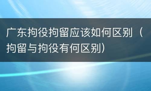 广东拘役拘留应该如何区别（拘留与拘役有何区别）