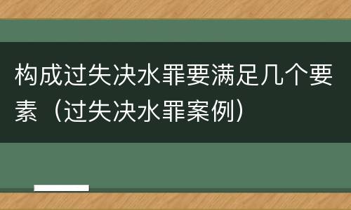 构成过失决水罪要满足几个要素（过失决水罪案例）