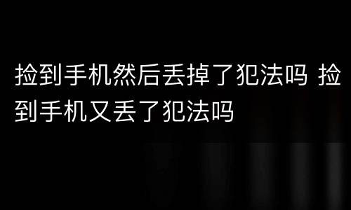 捡到手机然后丢掉了犯法吗 捡到手机又丢了犯法吗