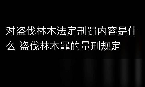 对盗伐林木法定刑罚内容是什么 盗伐林木罪的量刑规定