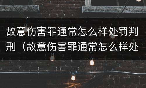 故意伤害罪通常怎么样处罚判刑（故意伤害罪通常怎么样处罚判刑的）