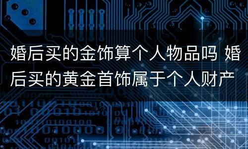 婚后买的金饰算个人物品吗 婚后买的黄金首饰属于个人财产吗