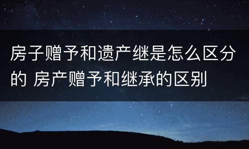 房子赠予和遗产继是怎么区分的 房产赠予和继承的区别
