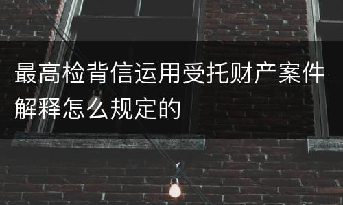 最高检背信运用受托财产案件解释怎么规定的
