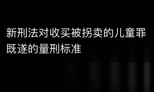 新刑法对收买被拐卖的儿童罪既遂的量刑标准