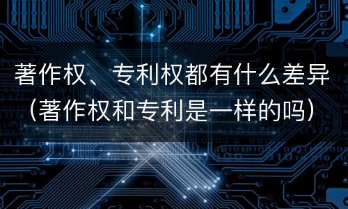 著作权、专利权都有什么差异（著作权和专利是一样的吗）