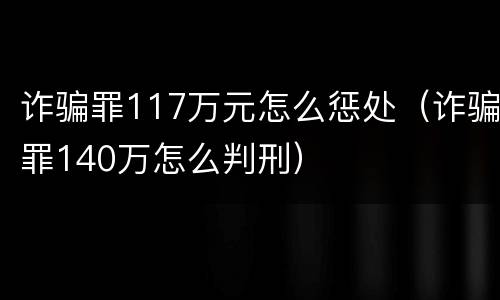 诈骗罪117万元怎么惩处（诈骗罪140万怎么判刑）
