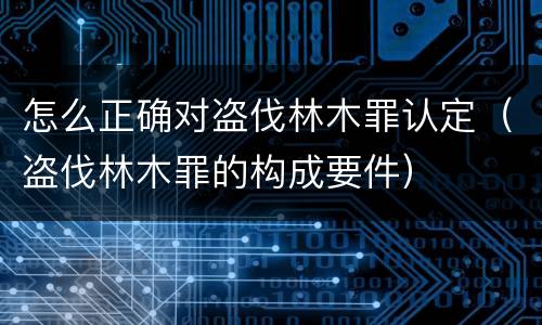 怎么正确对盗伐林木罪认定（盗伐林木罪的构成要件）