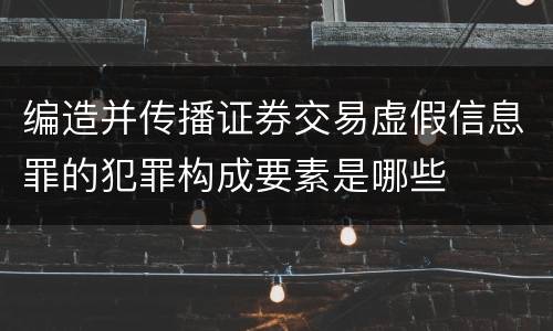 编造并传播证券交易虚假信息罪的犯罪构成要素是哪些