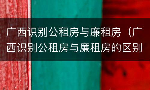 广西识别公租房与廉租房（广西识别公租房与廉租房的区别）