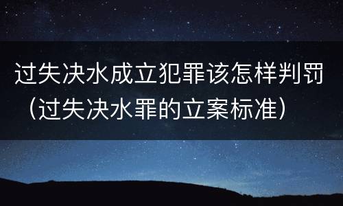 过失决水成立犯罪该怎样判罚（过失决水罪的立案标准）