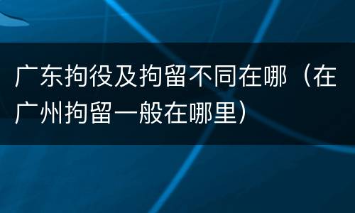 广东拘役及拘留不同在哪（在广州拘留一般在哪里）