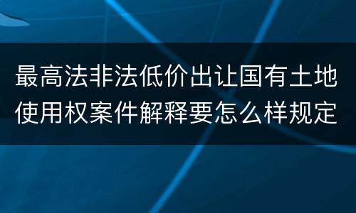 最高法非法低价出让国有土地使用权案件解释要怎么样规定