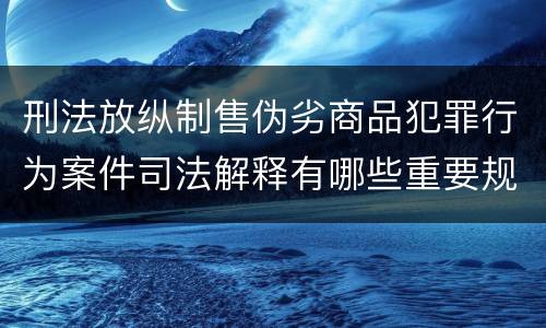刑法放纵制售伪劣商品犯罪行为案件司法解释有哪些重要规定