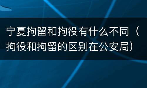 宁夏拘留和拘役有什么不同（拘役和拘留的区别在公安局）