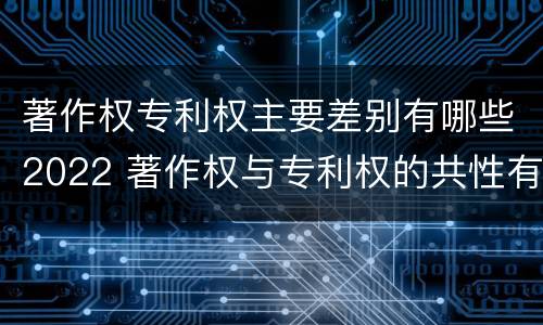 著作权专利权主要差别有哪些2022 著作权与专利权的共性有