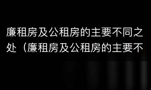 廉租房及公租房的主要不同之处（廉租房及公租房的主要不同之处在哪）