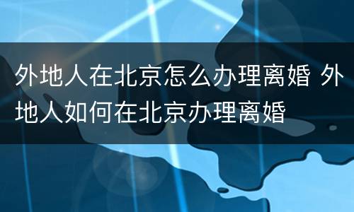 外地人在北京怎么办理离婚 外地人如何在北京办理离婚