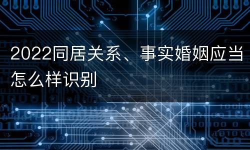2022同居关系、事实婚姻应当怎么样识别