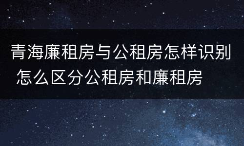青海廉租房与公租房怎样识别 怎么区分公租房和廉租房