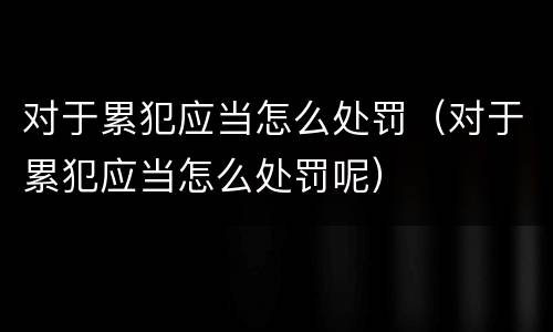 对于累犯应当怎么处罚（对于累犯应当怎么处罚呢）