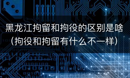 黑龙江拘留和拘役的区别是啥（拘役和拘留有什么不一样）