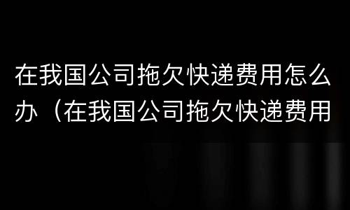 在我国公司拖欠快递费用怎么办（在我国公司拖欠快递费用怎么办呢）