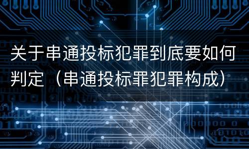 关于串通投标犯罪到底要如何判定（串通投标罪犯罪构成）